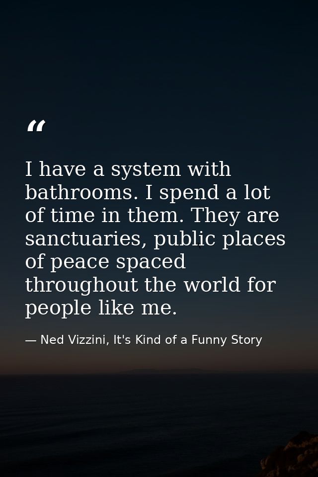 I have a system with bathrooms. I spend a lot of time in them. They are sanctuaries, public places of peace spaced throu — Ned Vizzini, It's Kind of a Funny Story