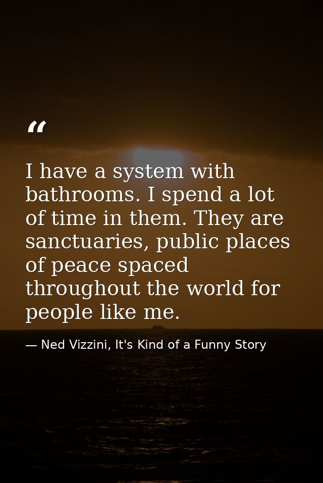 I have a system with bathrooms. I spend a lot of time in them. They are sanctuaries, public places of peace spaced throu — Ned Vizzini, It's Kind of a Funny Story