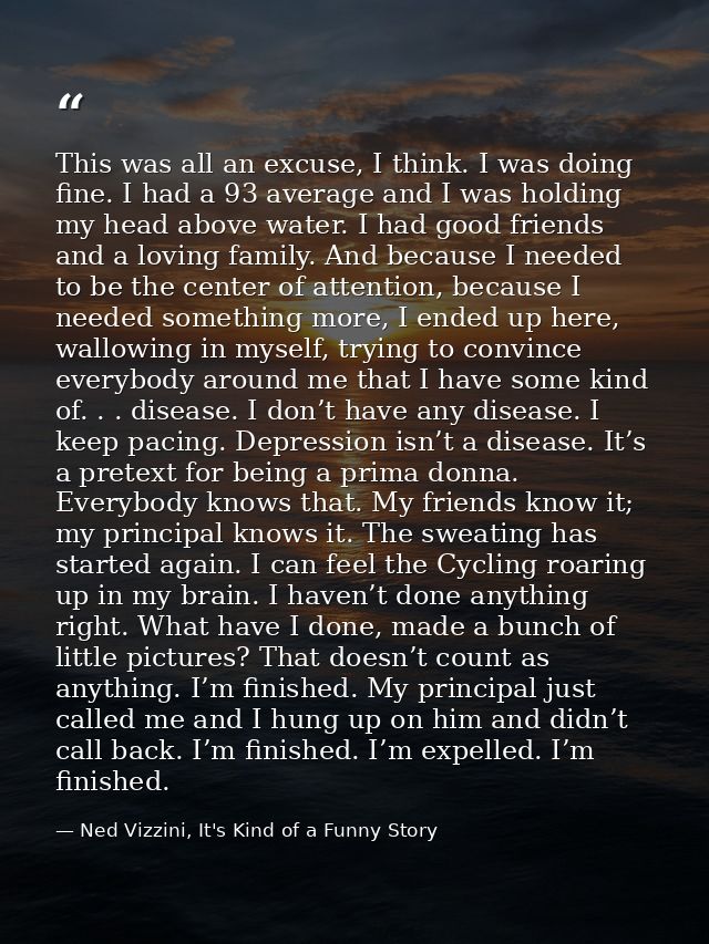 This was all an excuse, I think. I was doing fine. I had a 93 average and I was holding my head above water. I had good  — Ned Vizzini, It's Kind of a Funny Story