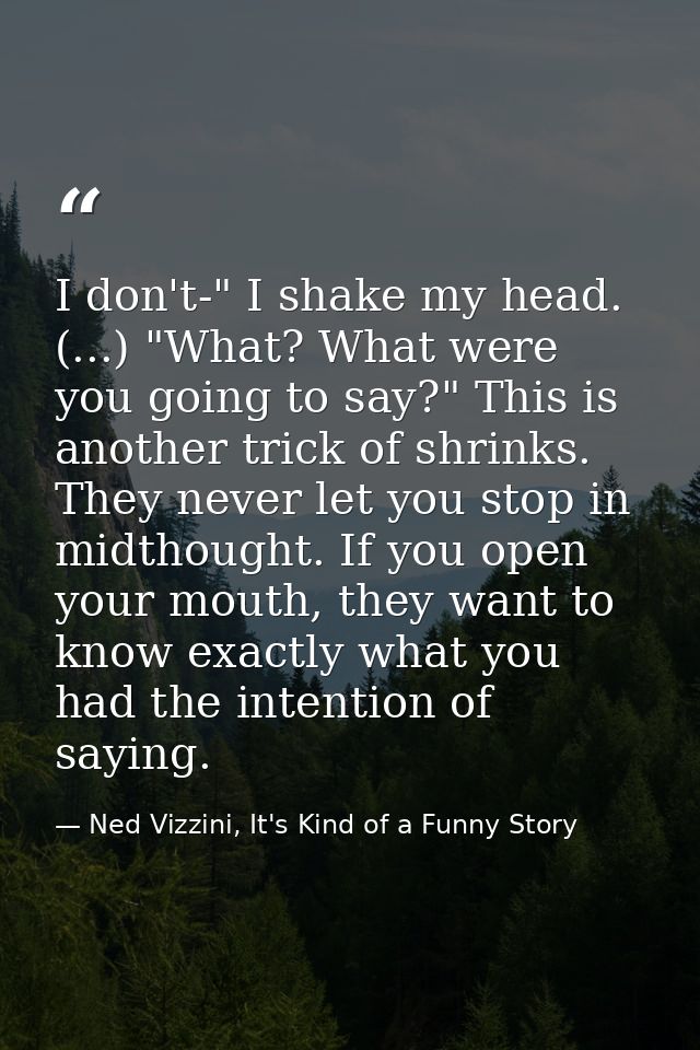 I don't-" I shake my head. (...) "What? What were you going to say?" This is another trick of shrinks. They never let yo — Ned Vizzini, It's Kind of a Funny Story