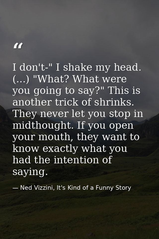 I don't-" I shake my head. (...) "What? What were you going to say?" This is another trick of shrinks. They never let yo — Ned Vizzini, It's Kind of a Funny Story