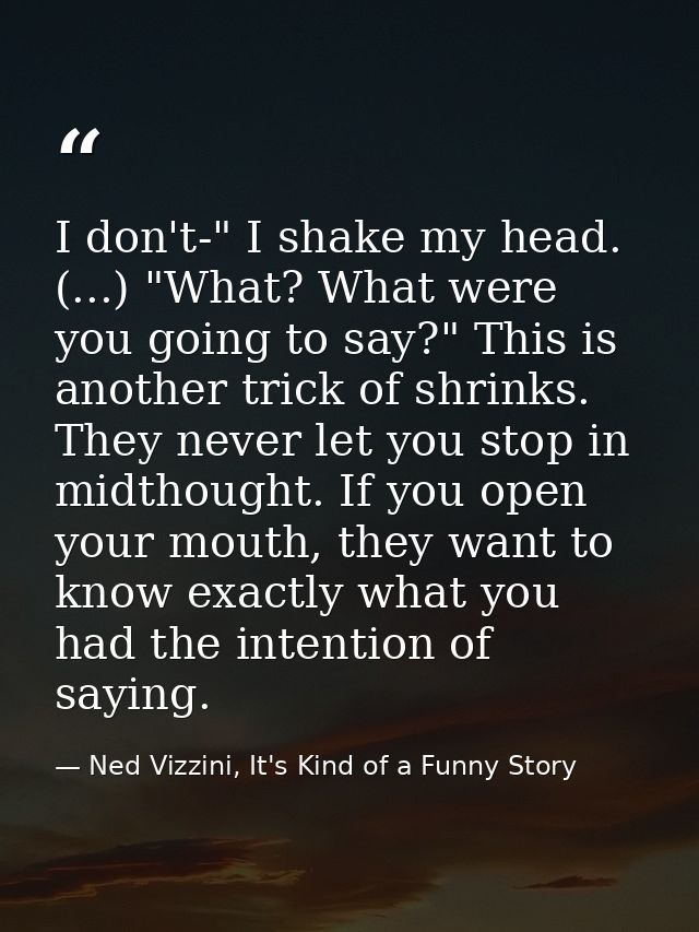 I don't-" I shake my head. (...) "What? What were you going to say?" This is another trick of shrinks. They never let yo — Ned Vizzini, It's Kind of a Funny Story