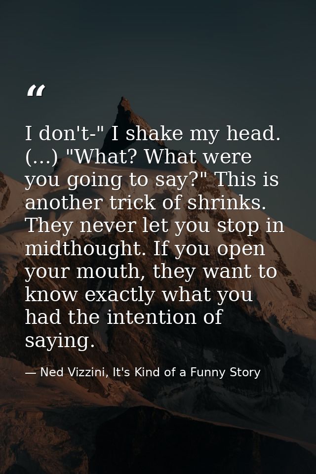 I don't-" I shake my head. (...) "What? What were you going to say?" This is another trick of shrinks. They never let yo — Ned Vizzini, It's Kind of a Funny Story