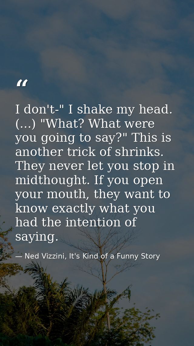 I don't-" I shake my head. (...) "What? What were you going to say?" This is another trick of shrinks. They never let yo — Ned Vizzini, It's Kind of a Funny Story