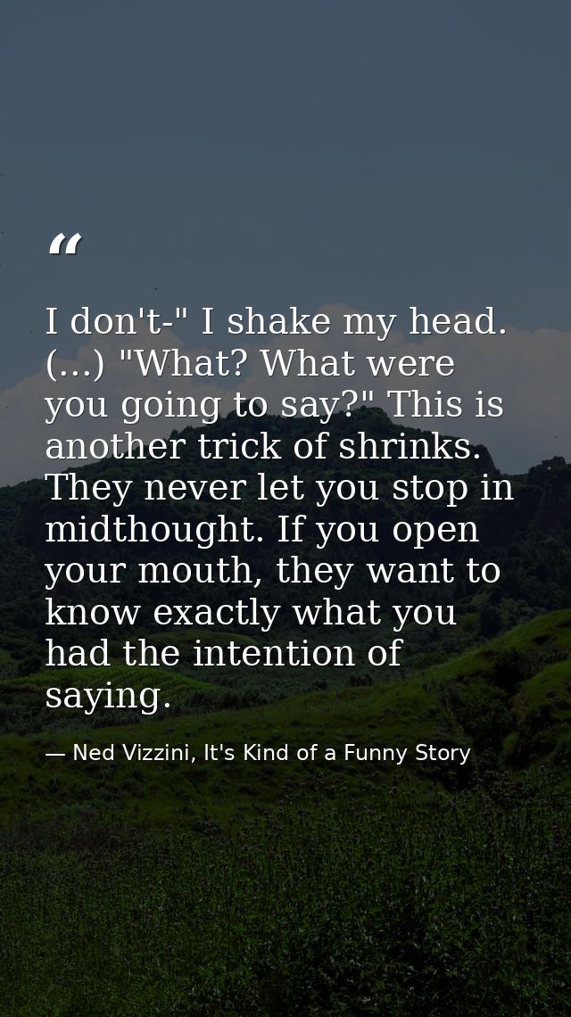 I don't-" I shake my head. (...) "What? What were you going to say?" This is another trick of shrinks. They never let yo — Ned Vizzini, It's Kind of a Funny Story