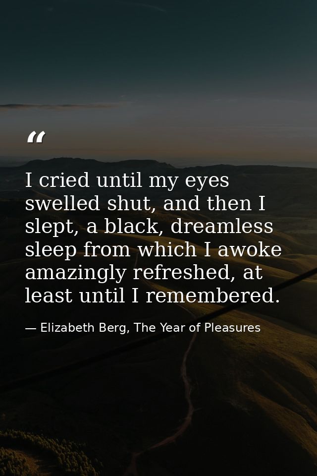 I cried until my eyes swelled shut, and then I slept, a black, dreamless sleep from which I awoke amazingly refreshed, a — Elizabeth Berg, The Year of Pleasures