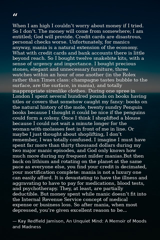 When I am high I couldn’t worry about money if I tried. So I don’t. The money will come from somewhere; I am entitled; G — Kay Redfield Jamison, An Unquiet Mind: A Memoir of Moods and Madness
