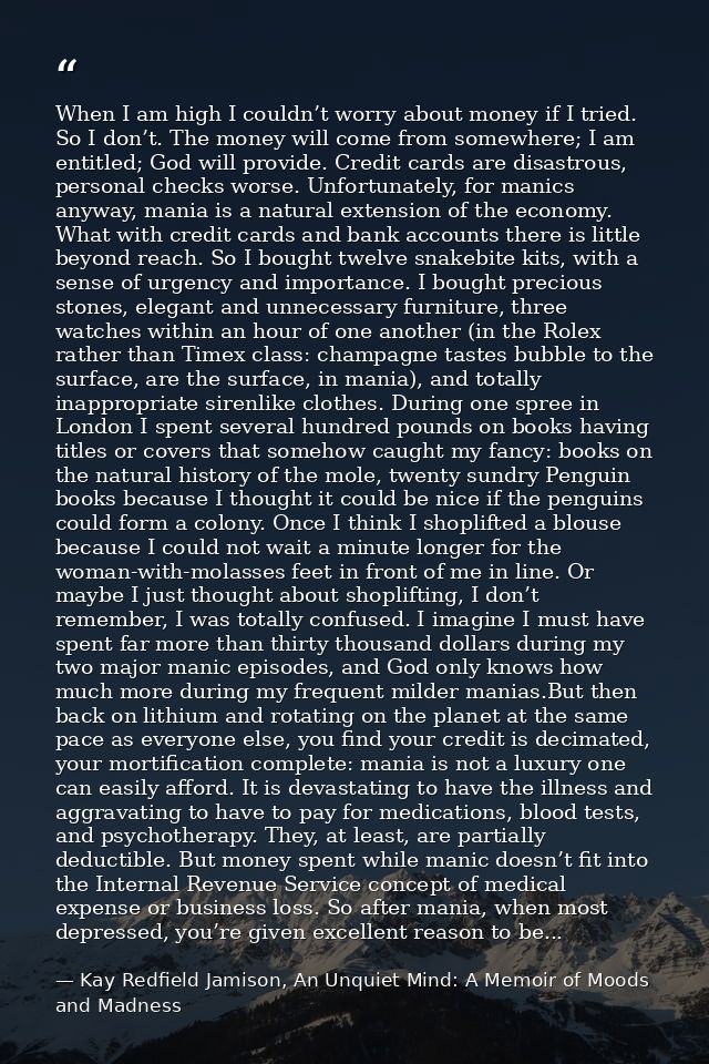 When I am high I couldn’t worry about money if I tried. So I don’t. The money will come from somewhere; I am entitled; G — Kay Redfield Jamison, An Unquiet Mind: A Memoir of Moods and Madness
