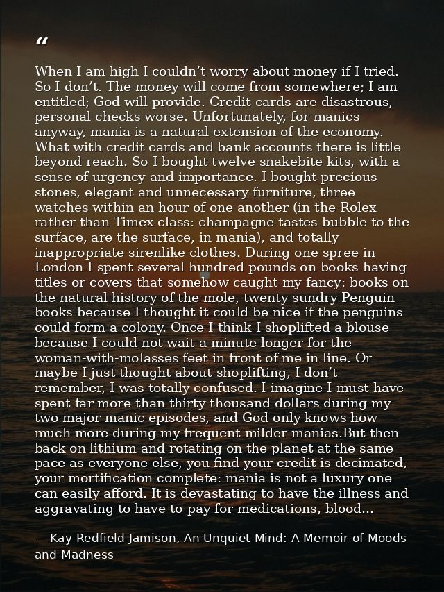 When I am high I couldn’t worry about money if I tried. So I don’t. The money will come from somewhere; I am entitled; G — Kay Redfield Jamison, An Unquiet Mind: A Memoir of Moods and Madness