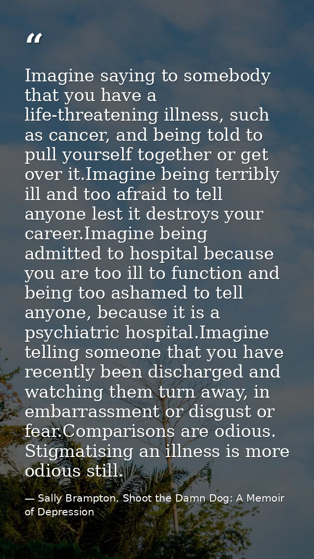 Imagine saying to somebody that you have a life-threatening illness, such as cancer, and being told to pull yourself tog — Sally Brampton, Shoot the Damn Dog: A Memoir of Depression