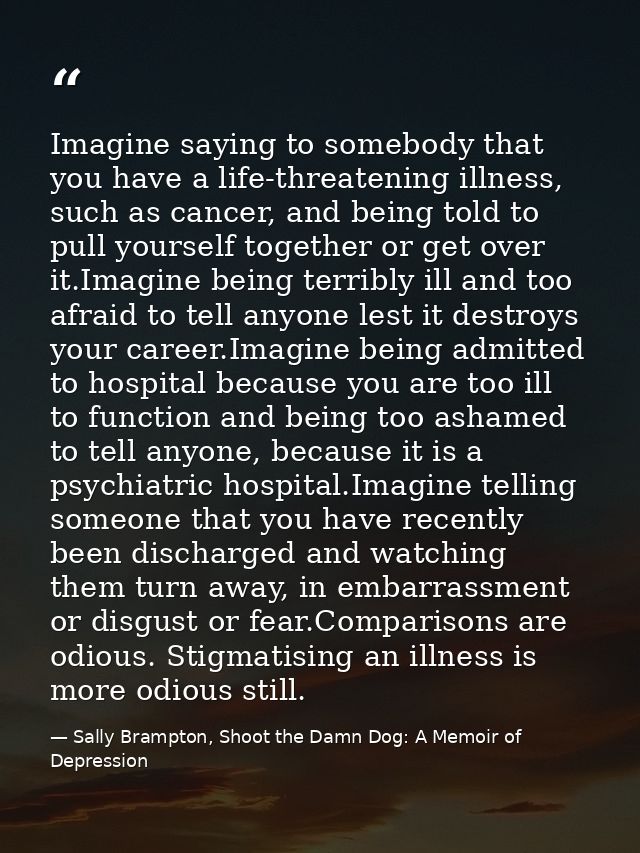Imagine saying to somebody that you have a life-threatening illness, such as cancer, and being told to pull yourself tog — Sally Brampton, Shoot the Damn Dog: A Memoir of Depression