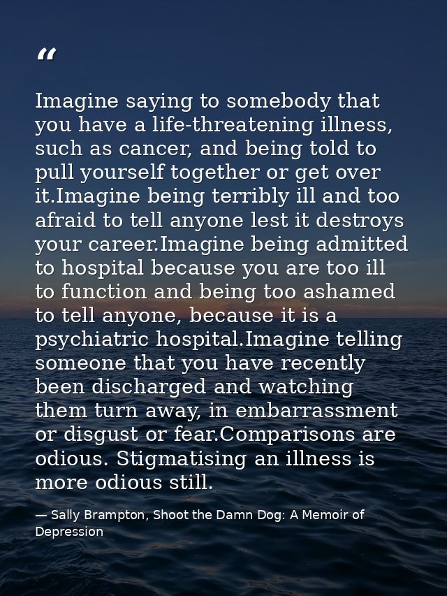 Imagine saying to somebody that you have a life-threatening illness, such as cancer, and being told to pull yourself tog — Sally Brampton, Shoot the Damn Dog: A Memoir of Depression