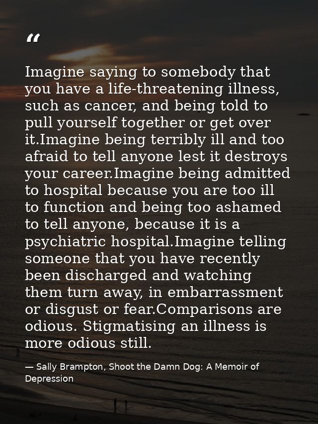 Imagine saying to somebody that you have a life-threatening illness, such as cancer, and being told to pull yourself tog — Sally Brampton, Shoot the Damn Dog: A Memoir of Depression