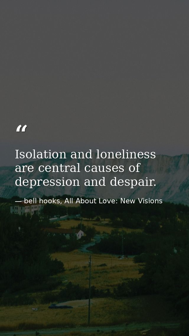 Isolation and loneliness are central causes of depression and despair. — bell hooks, All About Love: New Visions