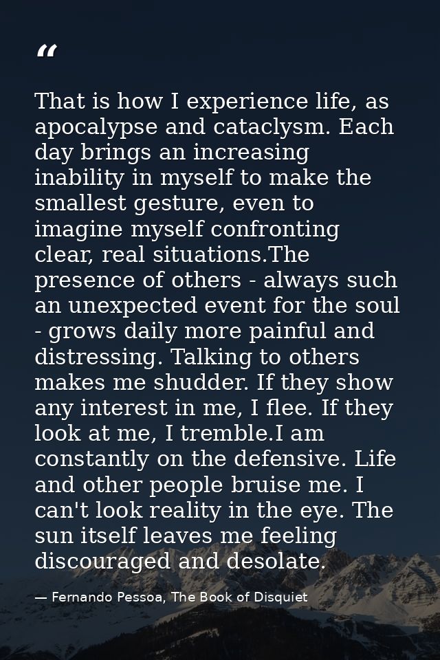 That is how I experience life, as apocalypse and cataclysm. Each day brings an increasing inability in myself to make th — Fernando Pessoa, The Book of Disquiet