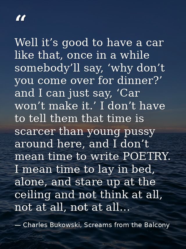 Well it’s good to have a car like that, once in a while somebody’ll say, ‘why don’t you come over for dinner?’ and I can — Charles Bukowski, Screams from the Balcony