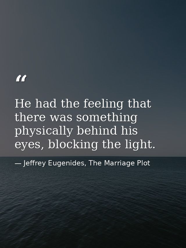 He had the feeling that there was something physically behind his eyes, blocking the light. — Jeffrey Eugenides, The Marriage Plot