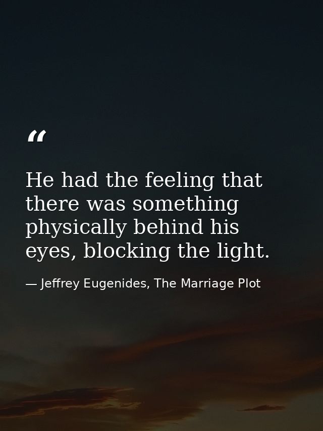 He had the feeling that there was something physically behind his eyes, blocking the light. — Jeffrey Eugenides, The Marriage Plot