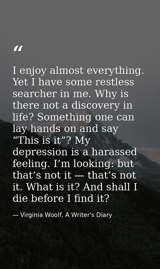 I enjoy almost everything. Yet I have some restless searcher in me. Why is there not a discovery in life? Something one  — Virginia Woolf, A Writer's Diary