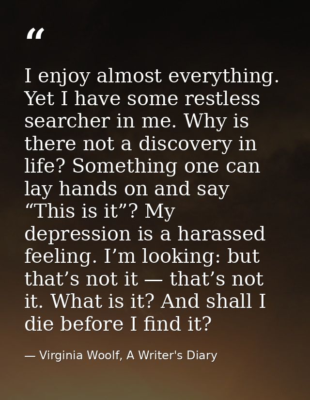 I enjoy almost everything. Yet I have some restless searcher in me. Why is there not a discovery in life? Something one  — Virginia Woolf, A Writer's Diary