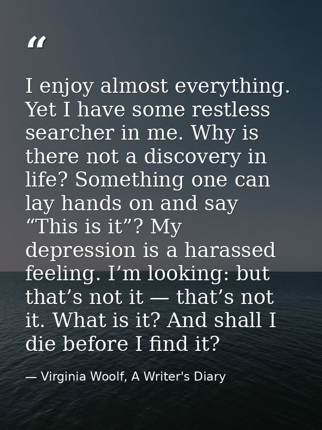 I enjoy almost everything. Yet I have some restless searcher in me. Why is there not a discovery in life? Something one  — Virginia Woolf, A Writer's Diary