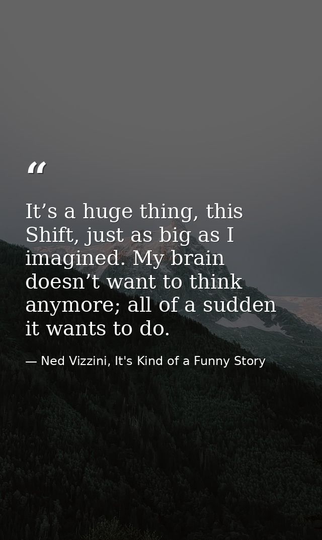 It’s a huge thing, this Shift, just as big as I imagined. My brain doesn’t want to think anymore; all of a sudden it wan — Ned Vizzini, It's Kind of a Funny Story