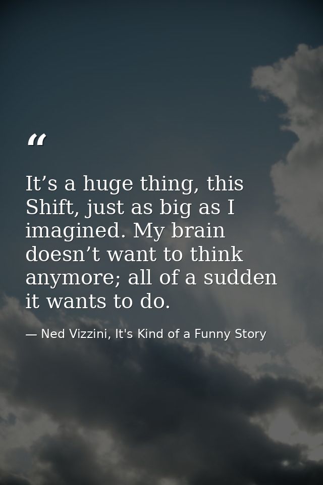 It’s a huge thing, this Shift, just as big as I imagined. My brain doesn’t want to think anymore; all of a sudden it wan — Ned Vizzini, It's Kind of a Funny Story