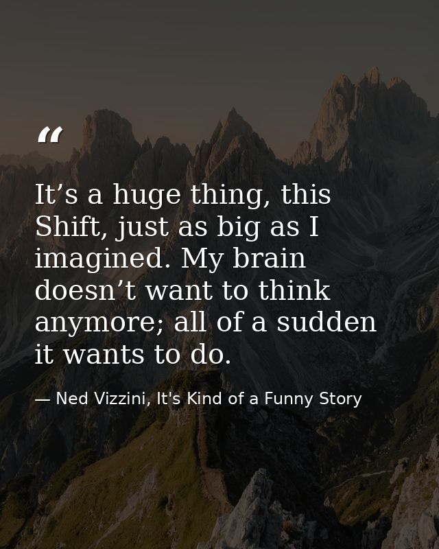 It’s a huge thing, this Shift, just as big as I imagined. My brain doesn’t want to think anymore; all of a sudden it wan — Ned Vizzini, It's Kind of a Funny Story