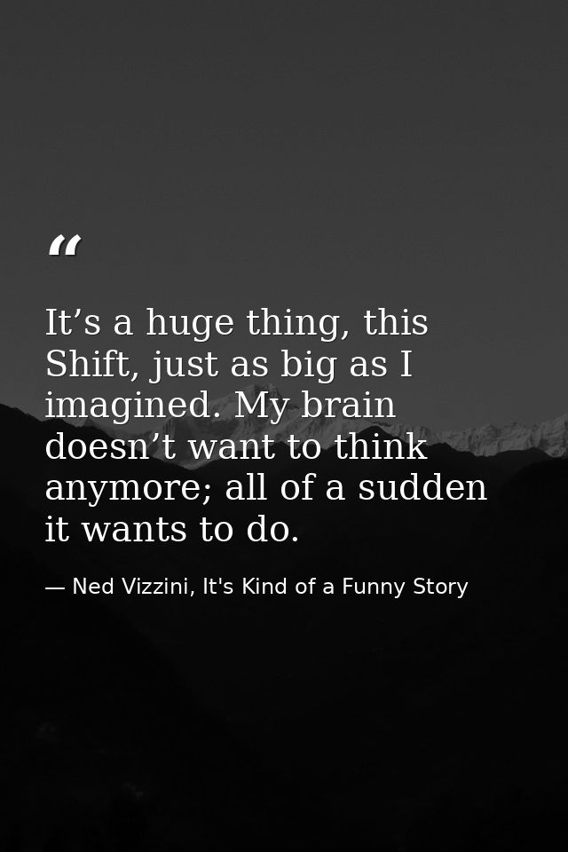 It’s a huge thing, this Shift, just as big as I imagined. My brain doesn’t want to think anymore; all of a sudden it wan — Ned Vizzini, It's Kind of a Funny Story
