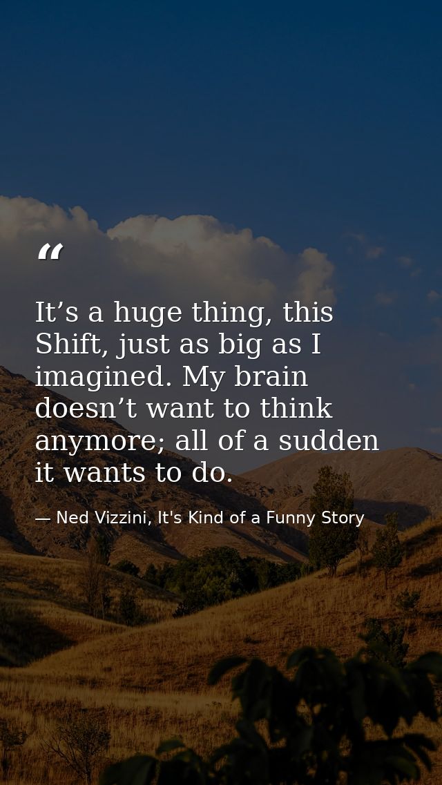 It’s a huge thing, this Shift, just as big as I imagined. My brain doesn’t want to think anymore; all of a sudden it wan — Ned Vizzini, It's Kind of a Funny Story