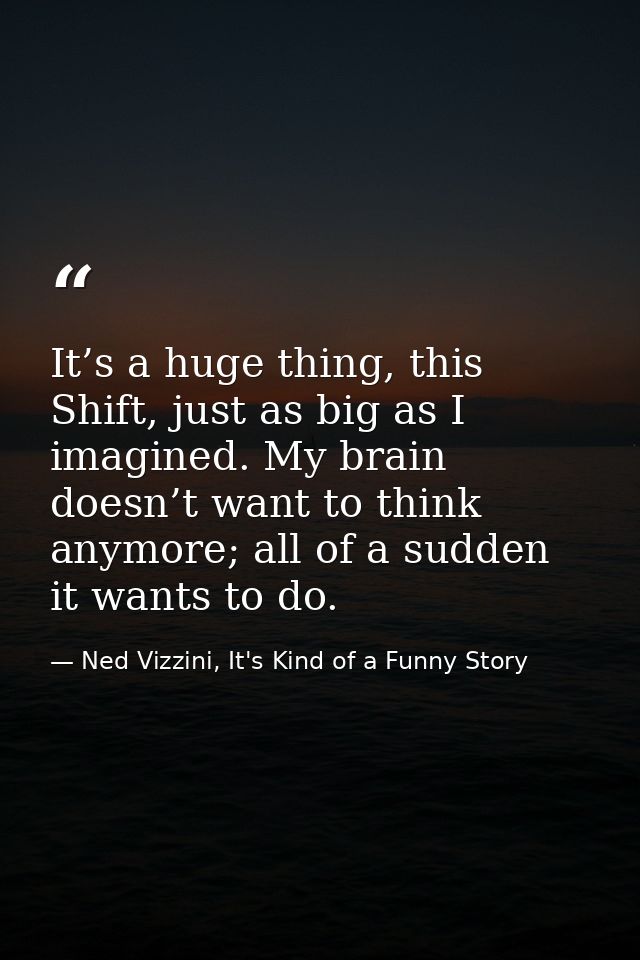 It’s a huge thing, this Shift, just as big as I imagined. My brain doesn’t want to think anymore; all of a sudden it wan — Ned Vizzini, It's Kind of a Funny Story