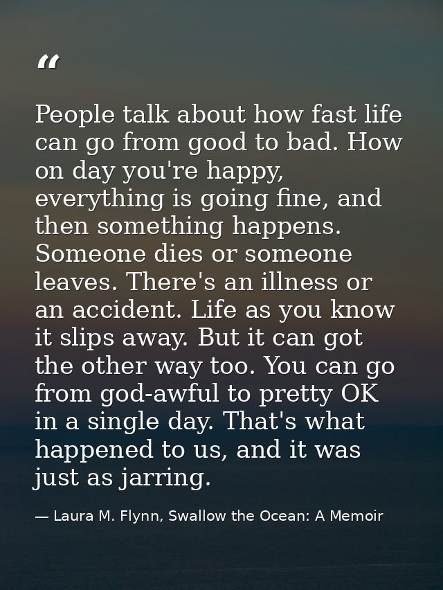 People talk about how fast life can go from good to bad. How on day you're happy, everything is going fine, and then som — Laura M. Flynn, Swallow the Ocean: A Memoir