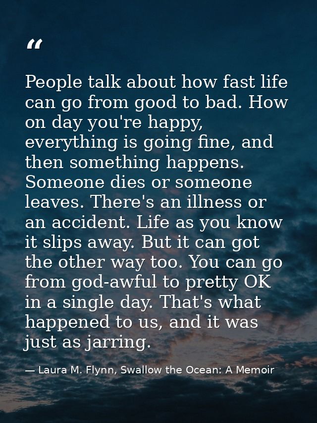 People talk about how fast life can go from good to bad. How on day you're happy, everything is going fine, and then som — Laura M. Flynn, Swallow the Ocean: A Memoir
