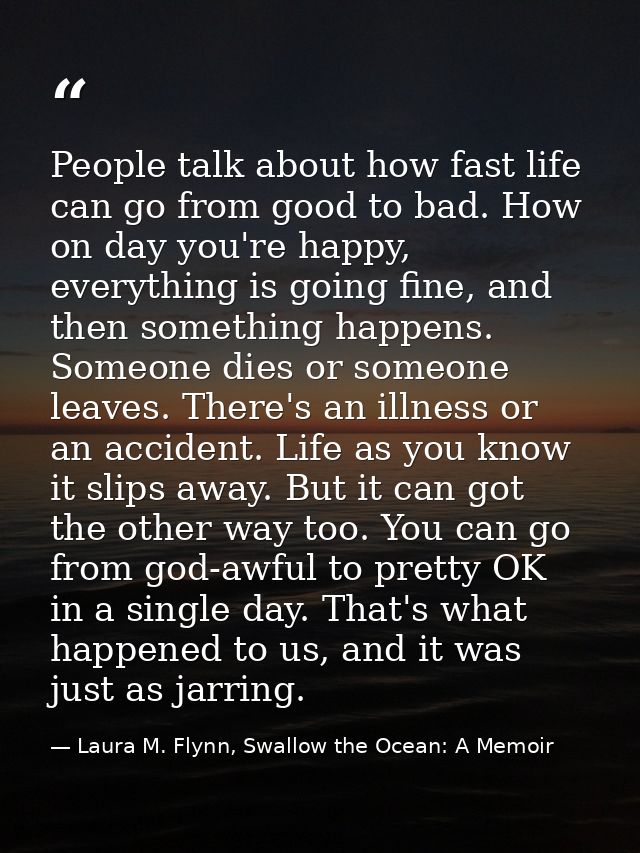 People talk about how fast life can go from good to bad. How on day you're happy, everything is going fine, and then som — Laura M. Flynn, Swallow the Ocean: A Memoir