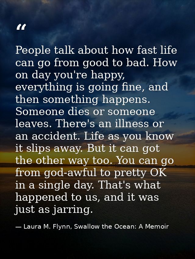 People talk about how fast life can go from good to bad. How on day you're happy, everything is going fine, and then som — Laura M. Flynn, Swallow the Ocean: A Memoir