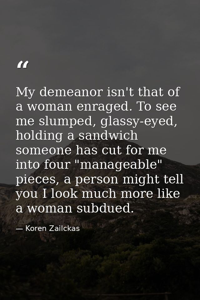 My demeanor isn't that of a woman enraged. To see me slumped, glassy-eyed, holding a sandwich someone has cut for me int — Koren Zailckas
