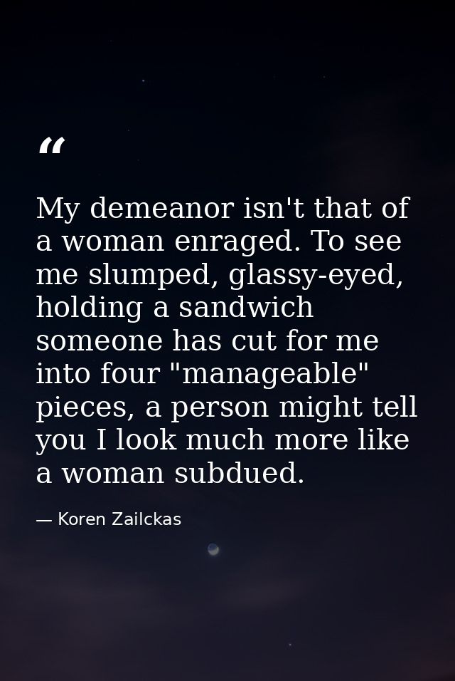 My demeanor isn't that of a woman enraged. To see me slumped, glassy-eyed, holding a sandwich someone has cut for me int — Koren Zailckas