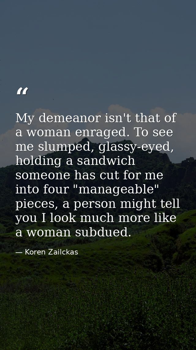 My demeanor isn't that of a woman enraged. To see me slumped, glassy-eyed, holding a sandwich someone has cut for me int — Koren Zailckas