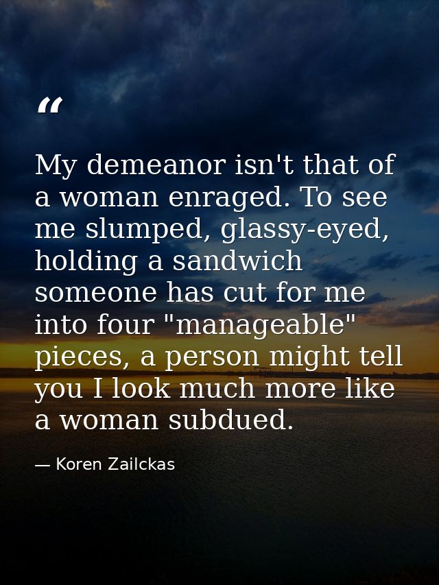 My demeanor isn't that of a woman enraged. To see me slumped, glassy-eyed, holding a sandwich someone has cut for me int — Koren Zailckas