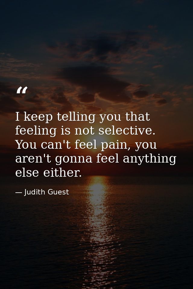 I keep telling you that feeling is not selective. You can't feel pain, you aren't gonna feel anything else either. — Judith Guest