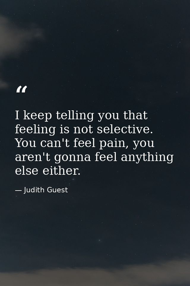 I keep telling you that feeling is not selective. You can't feel pain, you aren't gonna feel anything else either. — Judith Guest