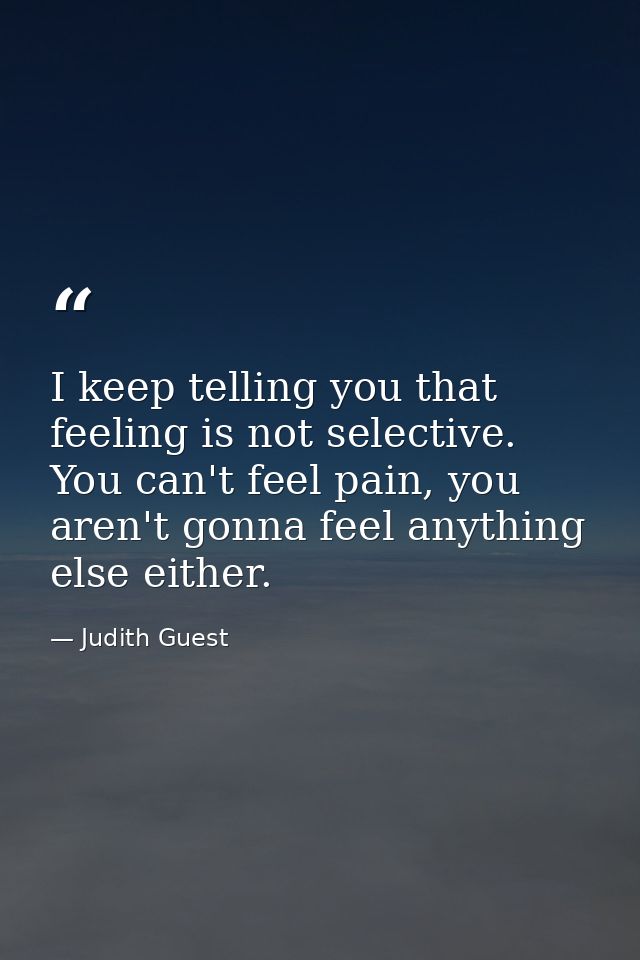 I keep telling you that feeling is not selective. You can't feel pain, you aren't gonna feel anything else either. — Judith Guest