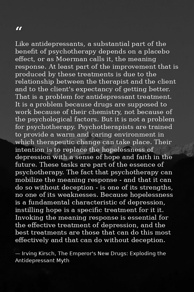 Like antidepressants, a substantial part of the benefit of psychotherapy depends on a placebo effect, or as Moerman call — Irving Kirsch, The Emperor's New Drugs: Exploding the Antidepressant Myth