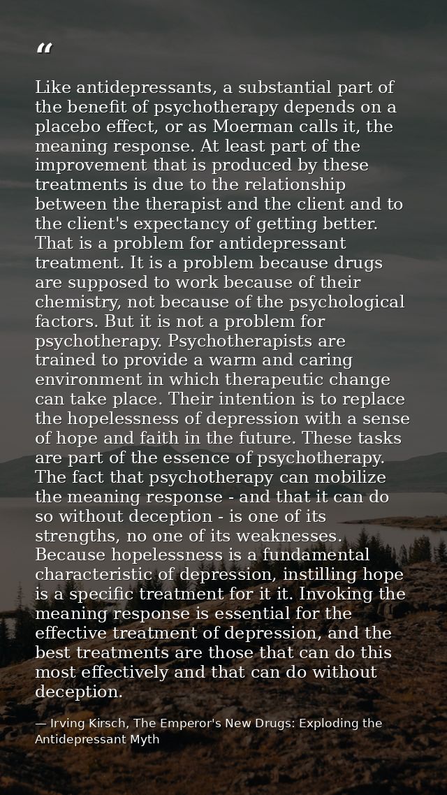 Like antidepressants, a substantial part of the benefit of psychotherapy depends on a placebo effect, or as Moerman call — Irving Kirsch, The Emperor's New Drugs: Exploding the Antidepressant Myth