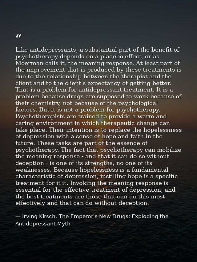 Like antidepressants, a substantial part of the benefit of psychotherapy depends on a placebo effect, or as Moerman call — Irving Kirsch, The Emperor's New Drugs: Exploding the Antidepressant Myth