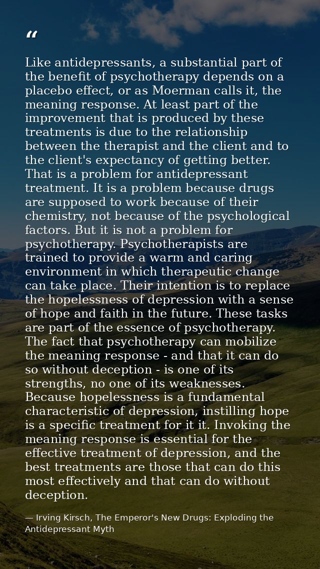 Like antidepressants, a substantial part of the benefit of psychotherapy depends on a placebo effect, or as Moerman call — Irving Kirsch, The Emperor's New Drugs: Exploding the Antidepressant Myth
