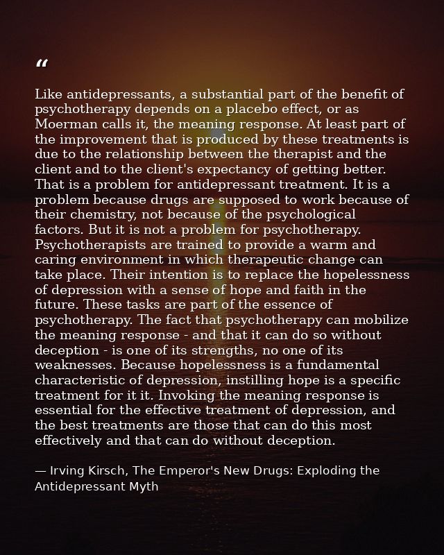 Like antidepressants, a substantial part of the benefit of psychotherapy depends on a placebo effect, or as Moerman call — Irving Kirsch, The Emperor's New Drugs: Exploding the Antidepressant Myth