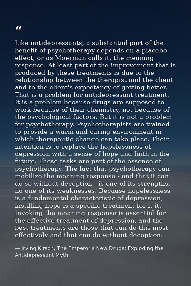 Like antidepressants, a substantial part of the benefit of psychotherapy depends on a placebo effect, or as Moerman call — Irving Kirsch, The Emperor's New Drugs: Exploding the Antidepressant Myth
