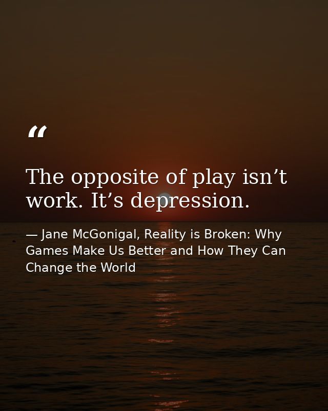 The opposite of play isn’t work. It’s depression. — Jane McGonigal, Reality is Broken: Why Games Make Us Better and How They Can Change the World