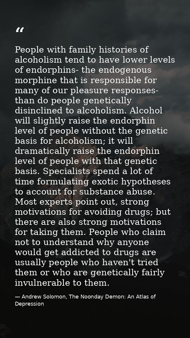 People with family histories of alcoholism tend to have lower levels of endorphins- the endogenous morphine that is resp — Andrew Solomon, The Noonday Demon: An Atlas of Depression